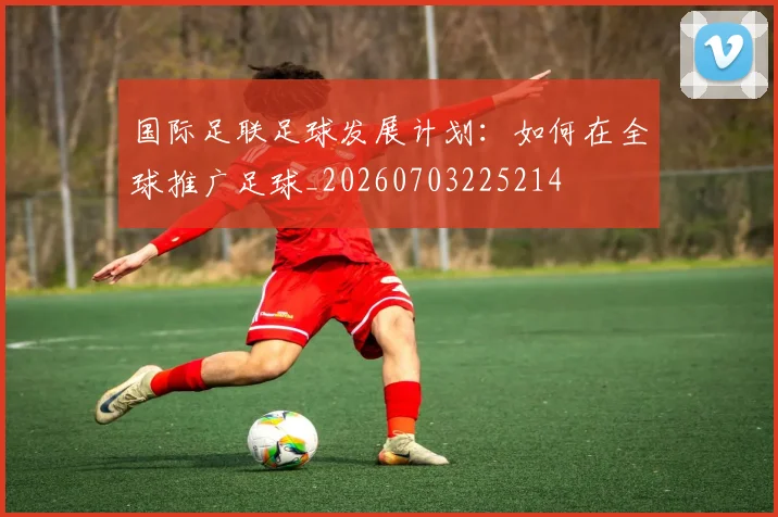 国际足联足球发展计划：如何在全球推广足球_20260703225214