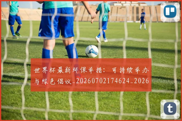 世界杯最新环保举措：可持续举办与绿色倡议_20260702174624_20260715192136