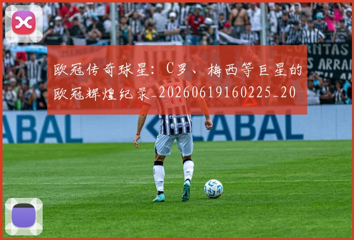 欧冠传奇球星：C罗、梅西等巨星的欧冠辉煌纪录_20260619160225_20260801161726