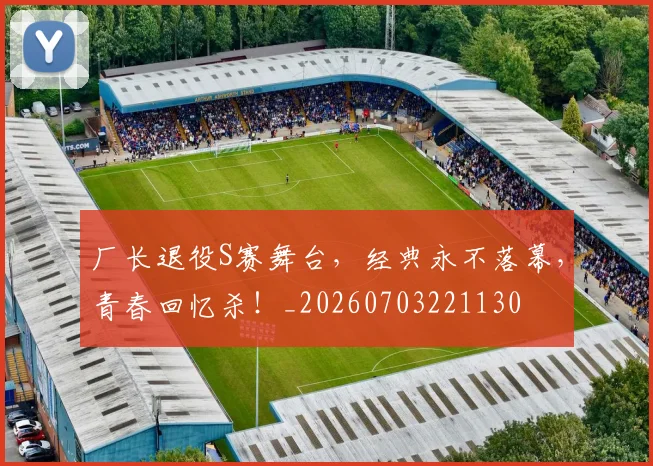 厂长退役S赛舞台,经典永不落幕,青春回忆杀!_20260703221130