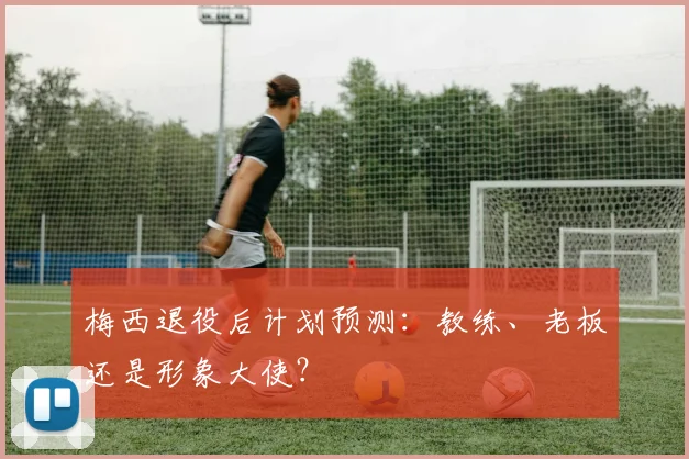 梅西退役后计划预测：教练、老板还是形象大使？