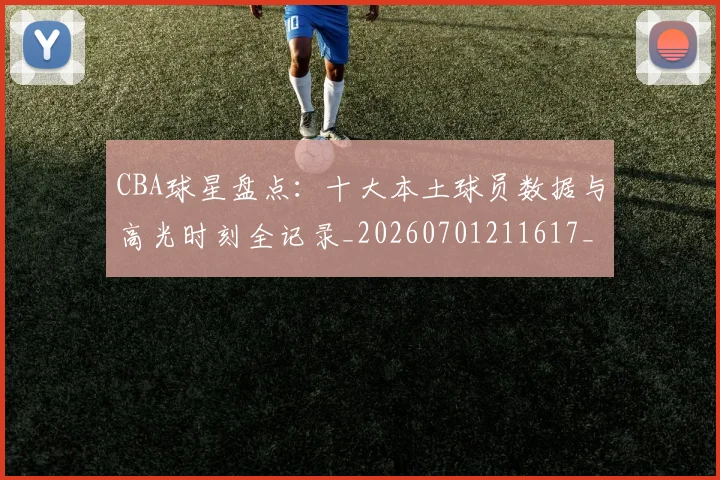 CBA球星盘点：十大本土球员数据与高光时刻全记录_20260701211617_20260712045839