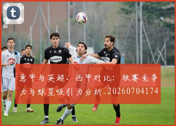 意甲与英超、西甲对比：联赛竞争力与球星吸引力分析_20260704174609_20260723173920