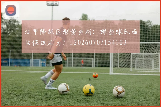 法甲降级区形势分析：哪些球队面临保级压力？_20260707154103