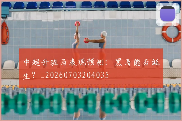 中超升班马表现预测:黑马能否诞生?_20260703204035
