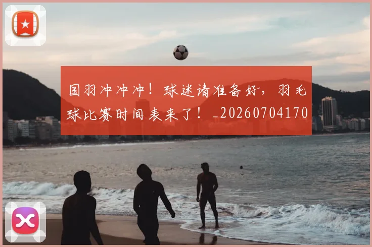 国羽冲冲冲！球迷请准备好，羽毛球比赛时间表来了！_20260704170620
