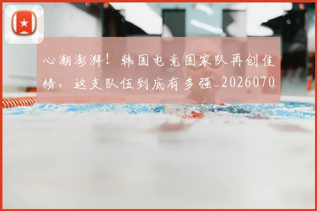 心潮澎湃！韩国电竞国家队再创佳绩，这支队伍到底有多强_20260704173938