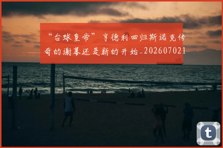 “台球皇帝”亨德利回归斯诺克传奇的谢幕还是新的开始_20260702172637_20260715182925