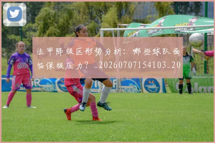 法甲降级区形势分析：哪些球队面临保级压力？_20260707154103_20260801173354