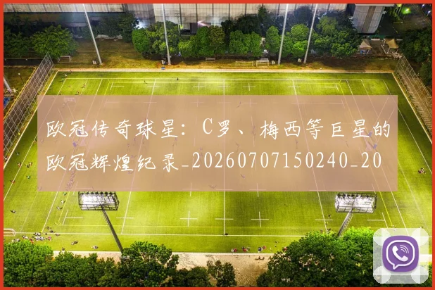 欧冠传奇球星：C罗、梅西等巨星的欧冠辉煌纪录_20260707150240_20260801161728