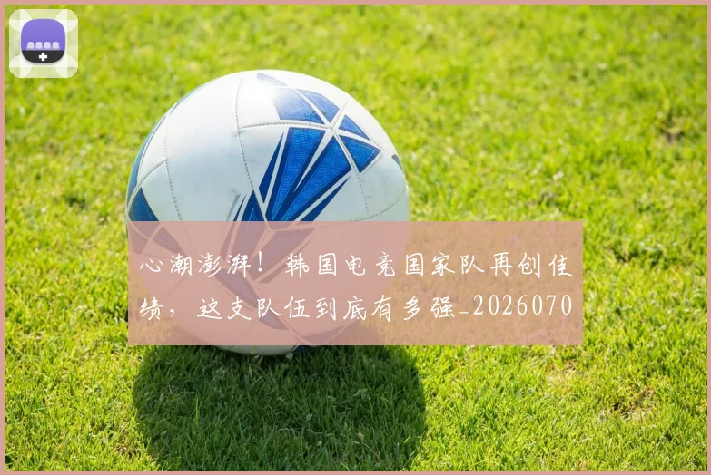 心潮澎湃！韩国电竞国家队再创佳绩，这支队伍到底有多强_20260704173938