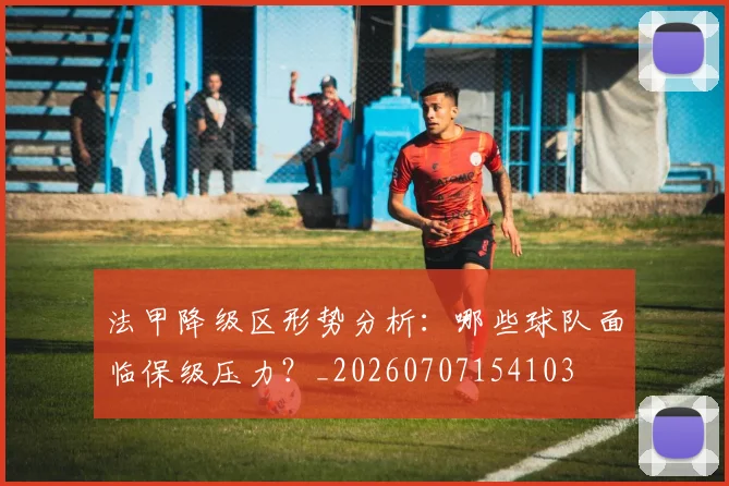法甲降级区形势分析：哪些球队面临保级压力？_20260707154103