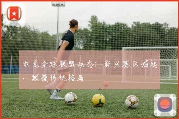 电竞全球联盟动态：新兴赛区崛起，颠覆传统格局