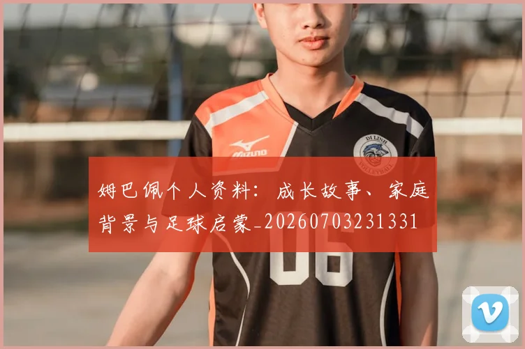 姆巴佩个人资料:成长故事、家庭背景与足球启蒙_20260703231331