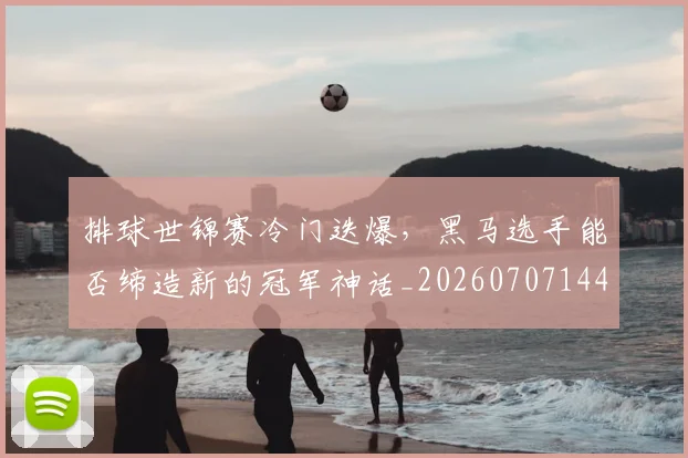 排球世锦赛冷门迭爆，黑马选手能否缔造新的冠军神话_20260707144149