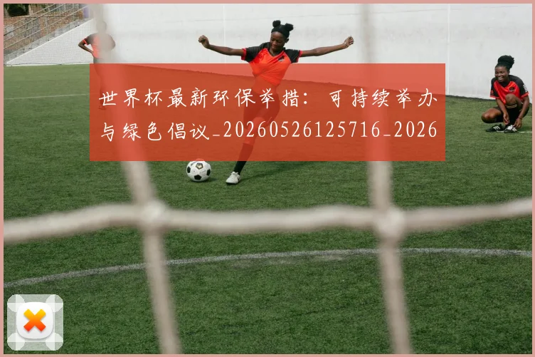 世界杯最新环保举措：可持续举办与绿色倡议_20260526125716_20260715192135