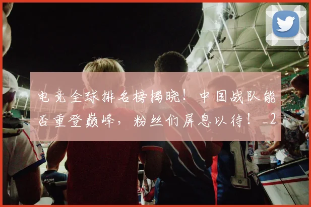电竞全球排名榜揭晓！中国战队能否重登巅峰，粉丝们屏息以待！_20260802161914