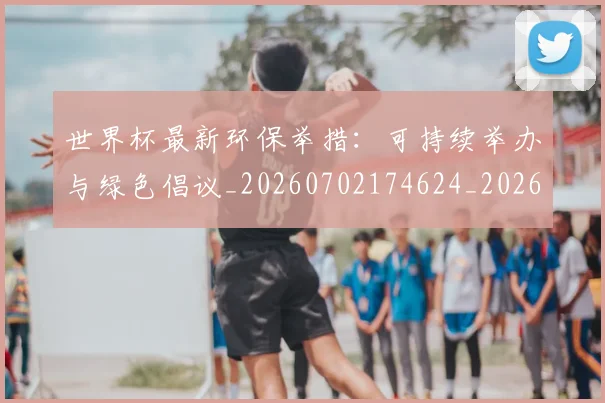 世界杯最新环保举措：可持续举办与绿色倡议_20260702174624_20260715192136